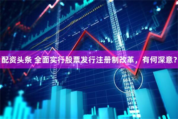 配资头条 全面实行股票发行注册制改革，有何深意？