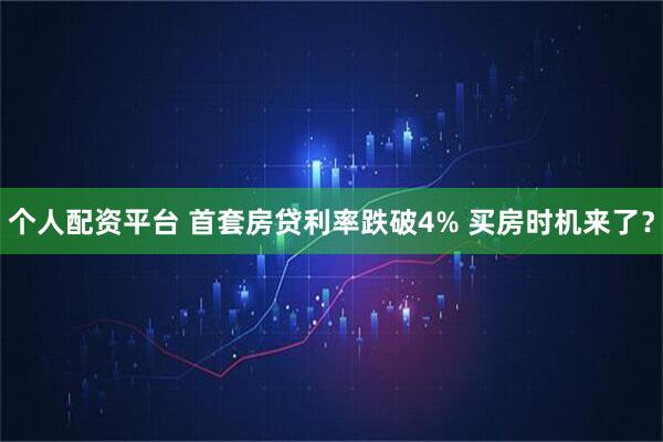 个人配资平台 首套房贷利率跌破4% 买房时机来了？