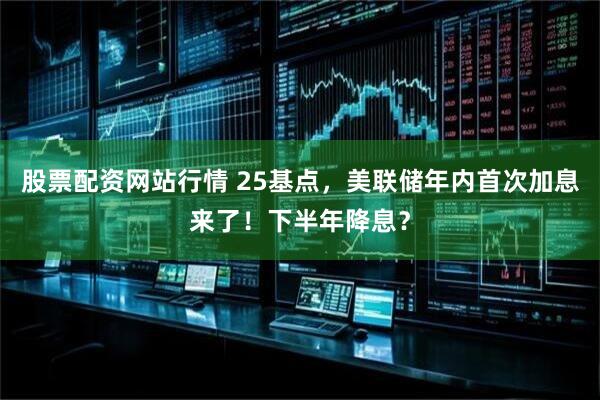 股票配资网站行情 25基点，美联储年内首次加息来了！下半年降息？