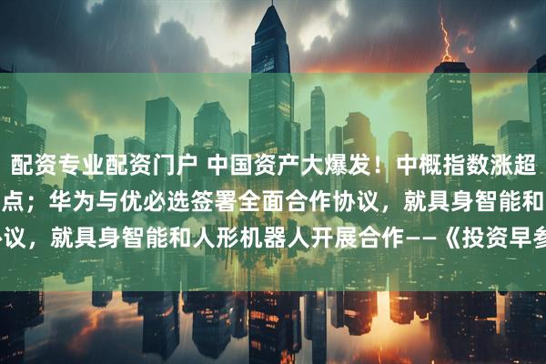 配资专业配资门户 中国资产大爆发！中概指数涨超5%，人民币拉升逾400点；华为与优必选签署全面合作协议，就具身智能和人形机器人开展合作——《投资早参》_量子