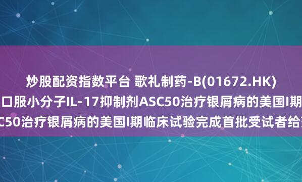 炒股配资指数平台 歌礼制药-B(01672.HK)宣布有望成为同类最佳的口服小分子IL-17抑制剂ASC50治疗银屑病的美国I期临床试验完成首批受试者给药