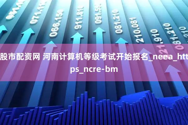 股市配资网 河南计算机等级考试开始报名_neea_https_ncre-bm