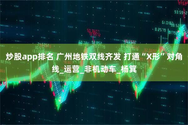 炒股app排名 广州地铁双线齐发 打通“X形”对角线_运营_非机动车_杨箕