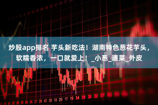 炒股app排名 芋头新吃法！湖南特色葱花芋头，软糯香浓，一口就爱上！_小葱_道菜_外皮