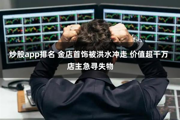 炒股app排名 金店首饰被洪水冲走 价值超千万 店主急寻失物