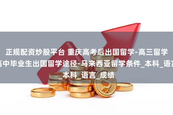 正规配资炒股平台 重庆高考后出国留学-高三留学申请-高中毕业生出国留学途径-马来西亚留学条件_本科_语言_成绩