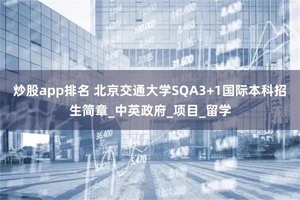 炒股app排名 北京交通大学SQA3+1国际本科招生简章_中英政府_项目_留学