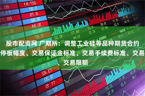 股市配资网 广期所：调整工业硅等品种期货合约涨跌停板幅度、交易保证金标准、交易手续费标准、交易限额