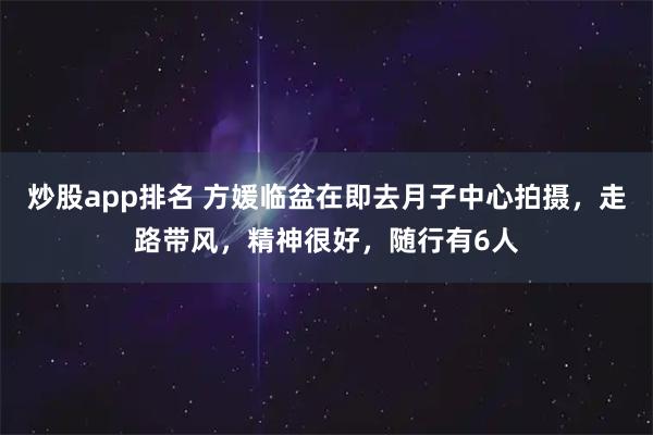 炒股app排名 方媛临盆在即去月子中心拍摄，走路带风，精神很好，随行有6人