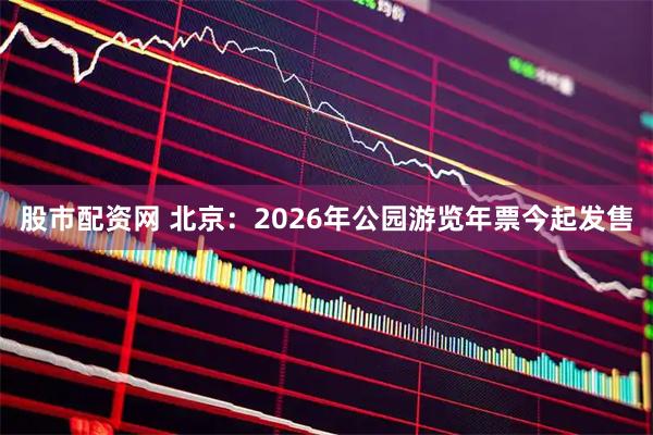 股市配资网 北京：2026年公园游览年票今起发售