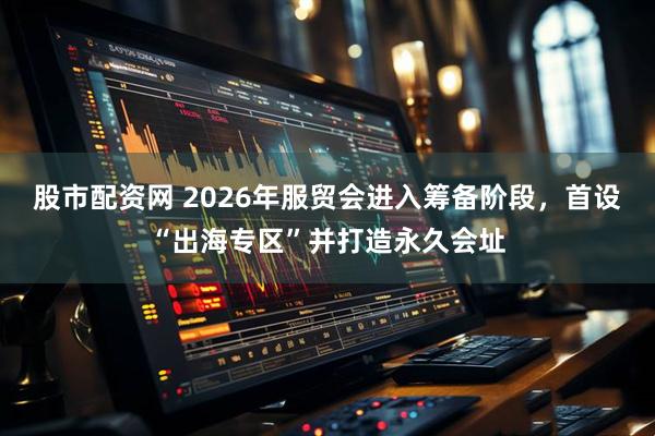股市配资网 2026年服贸会进入筹备阶段，首设“出海专区”并打造永久会址
